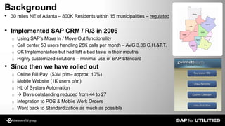 • 30 miles NE of Atlanta – 800K Residents within 15 municipalities – regulated
• Implemented SAP CRM / R/3 in 2006
o Using SAP’s Move In / Move Out functionality
o Call center 50 users handling 25K calls per month – AVG 3.36 C.H.&T.T.
o OK Implementation but had left a bad taste in their mouths
o Highly customized solutions – minimal use of SAP Standard
• Since then we have rolled out
o Online Bill Pay ($3M p/m– approx. 10%)
o Mobile Website (1K users p/m)
o HL of System Automation
o  Days outstanding reduced from 44 to 27
o Integration to POS & Mobile Work Orders
o Went back to Standardization as much as possible
Background
Slide 3
 