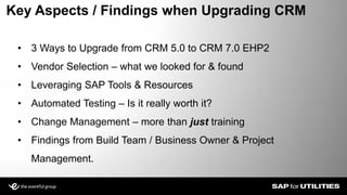 • 3 Ways to Upgrade from CRM 5.0 to CRM 7.0 EHP2
• Vendor Selection – what we looked for & found
• Leveraging SAP Tools & Resources
• Automated Testing – Is it really worth it?
• Change Management – more than just training
• Findings from Build Team / Business Owner & Project
Management.
Key Aspects / Findings when Upgrading CRM
 