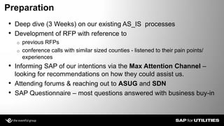 • Deep dive (3 Weeks) on our existing AS_IS processes
• Development of RFP with reference to
o previous RFPs
o conference calls with similar sized counties - listened to their pain points/
experiences
• Informing SAP of our intentions via the Max Attention Channel –
looking for recommendations on how they could assist us.
• Attending forums & reaching out to ASUG and SDN
• SAP Questionnaire – most questions answered with business buy-in
Preparation
Slide 8
 