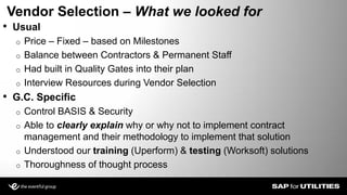• Usual
o Price – Fixed – based on Milestones
o Balance between Contractors & Permanent Staff
o Had built in Quality Gates into their plan
o Interview Resources during Vendor Selection
• G.C. Specific
o Control BASIS & Security
o Able to clearly explain why or why not to implement contract
management and their methodology to implement that solution
o Understood our training (Uperform) & testing (Worksoft) solutions
o Thoroughness of thought process
Vendor Selection – What we looked for
Slide 9
 