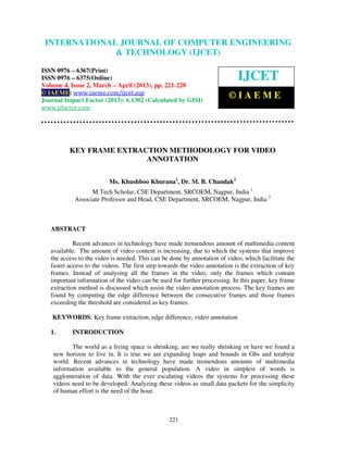 International Journal of Computer Engineering and TechnologyENGINEERING
 INTERNATIONAL JOURNAL OF COMPUTER (IJCET), ISSN 0976-
6367(Print), ISSN 0976 – 6375(Online) Volume 4, Issue 2, March – April (2013), © IAEME
                            & TECHNOLOGY (IJCET)

ISSN 0976 – 6367(Print)
ISSN 0976 – 6375(Online)                                                     IJCET
Volume 4, Issue 2, March – April (2013), pp. 221-228
© IAEME: www.iaeme.com/ijcet.asp
Journal Impact Factor (2013): 6.1302 (Calculated by GISI)
                                                                         ©IAEME
www.jifactor.com




          KEY FRAME EXTRACTION METHODOLOGY FOR VIDEO
                          ANNOTATION

                          Ms. Khushboo Khurana1, Dr. M. B. Chandak2
                  M.Tech Scholar, CSE Department, SRCOEM, Nagpur, India 1
            Associate Professor and Head, CSE Department, SRCOEM, Nagpur, India 2



   ABSTRACT

            Recent advances in technology have made tremendous amount of multimedia content
   available. The amount of video content is increasing, due to which the systems that improve
   the access to the video is needed. This can be done by annotation of video, which facilitate the
   faster access to the videos. The first step towards the video annotation is the extraction of key
   frames. Instead of analysing all the frames in the video, only the frames which contain
   important information of the video can be used for further processing. In this paper, key frame
   extraction method is discussed which assist the video annotation process. The key frames are
   found by computing the edge difference between the consecutive frames and those frames
   exceeding the threshold are considered as key frames.

   KEYWORDS: Key frame extraction, edge difference, video annotation

   1.      INTRODUCTION

           The world as a living space is shrinking, are we really shrinking or have we found a
    new horizon to live in. It is true we are expanding leaps and bounds in Gbs and terabyte
    world. Recent advances in technology have made tremendous amounts of multimedia
    information available to the general population. A video in simplest of words is
    agglomeration of data. With the ever escalating videos the systems for processing these
    videos need to be developed. Analyzing these videos as small data packets for the simplicity
    of human effort is the need of the hour.



                                                  221
 