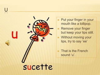 U
                     Put your finger in your
                      mouth like a lollipop.



    u
                     Remove your finger
                      but keep your lips still.
                     Without moving your
                      lips, try to say ‘ee’

                     That is the French
                      sound ‘u’.



        sucette
 