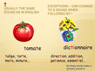 t
USUALLY THE SAME
                      EXCEPTIONS – CAN CHANGE
                      TO S SOUND WHEN
SOUND AS IN ENGLISH   FOLLOWED BY I




           tomate             dictionnaire
tulipe, tarte,         direction, addition,
moto, minute...        patience, essentiel…
                                Do these words make a
                                normal t sound in
 