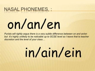 NASAL PHONEMES, :


  on/an/en
Purists will rightly argue there is a very subtle difference between on and an/en
but it’s highly unlikely to be noticable up to GCSE level so I leave that to teacher
discretion and the level of your class…




                    in/ain/ein
 