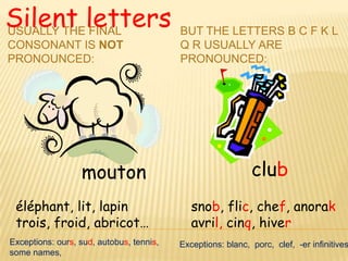 Silent letters
USUALLY THE FINAL                         BUT THE LETTERS B C F K L
CONSONANT IS NOT                          Q R USUALLY ARE
PRONOUNCED:                               PRONOUNCED:




                  mouton                                     club
 éléphant, lit, lapin                        snob, flic, chef, anorak
 trois, froid, abricot…                      avril, cinq, hiver
Exceptions: ours, sud, autobus, tennis,   Exceptions: blanc, porc, clef, -er infinitives
some names,
 