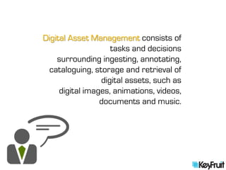 Digital Asset Management consists of
                    tasks and decisions
    surrounding ingesting, annotating,
  cataloguing, storage and retrieval of
                 digital assets, such as
     digital images, animations, videos,
                 documents and music.
 