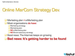 KeyFruit Operations | Services




Online MarCom Strategy Dev.

    Marketing plan ≠ e-Marketing plan
    Most organizations do have:
           Marketing strategy
           Marketing plan
           NO e-Marketing plan
           NO Brand advocacy strategy
    Good news: The Internet keeps on growing
    Bad             news: It’s getting harder to be found
 