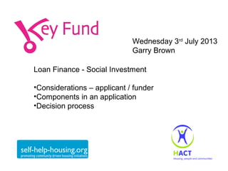 Wednesday 3rd July 2013
Garry Brown
Loan Finance - Social Investment
•Considerations – applicant / funder
•Components in an application
•Decision process

 
