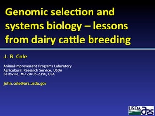 J. B. Cole
Animal Improvement Programs Laboratory
Agricultural Research Service, USDA
Beltsville, MD 20705-2350, USA
john.cole@ars.usda.gov
Genomic	
  selec+on	
  and	
  
systems	
  biology	
  –	
  lessons	
  
from	
  dairy	
  ca5le	
  breeding	
  
 