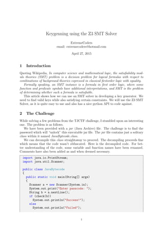 Keygenning using the Z3 SMT Solver
ExtremeCoders
email: extremecoders@hotmail.com
April 27, 2015
1 Introduction
Quoting Wikipedia, In computer science and mathematical logic, the satisﬁability mod-
ulo theories (SMT) problem is a decision problem for logical formulas with respect to
combinations of background theories expressed in classical ﬁrstorder logic with equality.
Formally speaking, an SMT instance is a formula in ﬁrst order logic, where some
function and predicate symbols have additional interpretations, and SMT is the problem
of determining whether such a formula is satisﬁable.
This article shows how we can use an SMT solver in developing a key generator. We
need to ﬁnd valid keys while also satisfying certain constraints. We will use the Z3 SMT
Solver, as it is quite easy to use and also has a nice python API to code against.
2 The Challenge
While solving a few problems from the TJCTF challenge, I stumbled upon an interesting
one. The problem is as follows.
We have been provided with a jar (Java Archive) ﬁle. The challenge is to ﬁnd the
password which will “unlock” this executable jar ﬁle. The jar ﬁle contains just a solitary
class within it named JavaBytecode.class.
We can decompile this class straightaway to proceed. The decompiling proceeds ﬁne
which means that the code wasn’t obfuscated. Here is the decompiled code. For bet-
ter understanding of the code, some variable and function names have been renamed.
Comments have also been added as and when deemed necessary.
import java.io.PrintStream;
import java.util.Scanner;
public class JavaBytecode
{
public static void main(String[] args)
{
Scanner a = new Scanner(System.in);
System.out.print("Enter passcode: ");
String b = a.nextLine();
if (check(b))
System.out.println("Success!");
else
System.out.println("Failed");
1
 