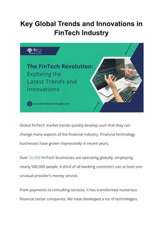 Key Global Trends and Innovations in
FinTech Industry
Global FinTech market trends quickly develop such that they can
change many aspects of the financial industry. Financial technology
businesses have grown impressively in recent years.
Over 26,000 FinTech businesses are operating globally, employing
nearly 500,000 people. A third of all banking customers use at least one
unusual provider’s money service.
From payments to consulting services, it has transformed numerous
financial sector companies. We have developed a list of technologies
 