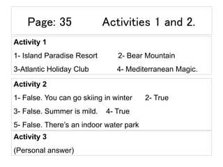 Page: 35 Activities 1 and 2.
Activity 1
1- Island Paradise Resort 2- Bear Mountain
3-Atlantic Holiday Club 4- Mediterranean Magic.
Activity 2
1- False. You can go skiing in winter 2- True
3- False. Summer is mild. 4- True
5- False. There’s an indoor water park
Activity 3
(Personal answer)
 