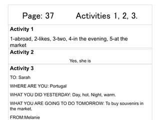 Page: 37 Activities 1, 2, 3.
Activity 1
1-abroad, 2-likes, 3-two, 4-in the evening, 5-at the
market
Activity 2
Yes, she is
Activity 3
TO: Sarah
WHERE ARE YOU: Portugal
WHAT YOU DID YESTERDAY: Day, hot. Night, warm.
WHAT YOU ARE GOING TO DO TOMORROW: To buy souvenirs in
the market.
FROM:Melanie
 