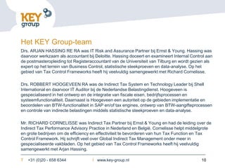 Het KEY Group-team
Drs. ARJAN HASSING RE RA was IT Risk and Assurance Partner bij Ernst & Young. Hassing was
daarvoor werkzaam als accountant bij Deloitte. Hassing doceert en examineert Internal Control aan
de postmasteropleiding tot Registeraccountant van de Universiteit van Tilburg en wordt gezien als
expert op het terrein van Business Control, statistische steekproeven en data-analyse. Op het
gebied van Tax Control Frameworks heeft hij veelvuldig samengewerkt met Richard Cornelisse.

Drs. ROBBERT HOOGEVEEN RA was de Indirect Tax System en Technology Leader bij Shell
International en daarvoor IT Auditor bij de Nederlandse Belastingdienst. Hoogeveen is
gespecialiseerd in het ontwerp en de integratie van fiscale eisen, bedrijfsprocessen en
systeemfunctionaliteit. Daarnaast is Hoogeveen een autoriteit op de gebieden implementatie en
beoordelen van BTW-functionaliteit in SAP en/of tax engines, ontwerp van BTW-aangifteprocessen
en controle van indirecte belastingen middels statistische steekproeven en data-analyse.

Mr. RICHARD CORNELISSE was Indirect Tax Partner bij Ernst & Young en had de leiding over de
Indirect Tax Performance Advisory Practice in Nederland en België. Cornelisse helpt middelgrote
en grote bedrijven om de efficiency en effectiviteit te bevorderen van hun Tax Function en Tax
Control Framework. Hij schrijft veel over Global Indirect Tax Management onder meer in
gespecialiseerde vakbladen. Op het gebied van Tax Control Frameworks heeft hij veelvuldig
samengewerkt met Arjan Hassing.

T   +31 (0)20 - 658 6344            I www.key-group.nl                                     10
 
