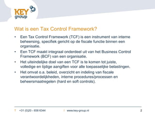 Wat is een Tax Control Framework?
•   Een Tax Control Framework (TCF) is een instrument van interne
    beheersing, specifiek gericht op de fiscale functie binnen een
    organisatie.
•   Een TCF maakt integraal onderdeel uit van het Business Control
    Framework (BCF) van een organisatie.
•   Het uiteindelijke doel van een TCF is te komen tot juiste,
    volledige en tijdige aangiften voor alle toepasselijke belastingen.
•   Het omvat o.a. beleid, overzicht en indeling van fiscale
    verantwoordelijkheden, interne procedures/processen en
    beheersmaatregelen (hard en soft controls).




T   +31 (0)20 - 658 6344      I www.key-group.nl                          2
 