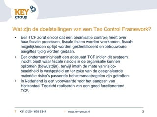 Wat zijn de doelstellingen van een Tax Control Framework?
•   Een TCF zorgt ervoor dat een organisatie controle heeft over
    haar fiscale processen, fiscale fouten worden voorkomen, fiscale
    mogelijkheden op tijd worden geïdentificeerd en betrouwbare
    aangiftes tijdig worden gedaan.
•   Een onderneming heeft een adequaat TCF indien dit systeem
    inzicht biedt waar fiscale risico’s in de organisatie kunnen
    opkomen (bewustzijn), terwijl intern de mate van risico-
    bereidheid is vastgesteld en ter zake van de gesignaleerde
    materiële risico’s passende beheersmaatregelen zijn getroffen.
•   In Nederland is een voorwaarde voor het aangaan van
    Horizontaal Toezicht realiseren van een goed functionerend
    TCF.




T   +31 (0)20 - 658 6344     I www.key-group.nl                        3
 
