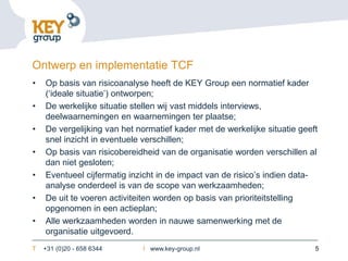 Ontwerp en implementatie TCF
•   Op basis van risicoanalyse heeft de KEY Group een normatief kader
    (‘ideale situatie’) ontworpen;
•   De werkelijke situatie stellen wij vast middels interviews,
    deelwaarnemingen en waarnemingen ter plaatse;
•   De vergelijking van het normatief kader met de werkelijke situatie geeft
    snel inzicht in eventuele verschillen;
•   Op basis van risicobereidheid van de organisatie worden verschillen al
    dan niet gesloten;
•   Eventueel cijfermatig inzicht in de impact van de risico’s indien data-
    analyse onderdeel is van de scope van werkzaamheden;
•   De uit te voeren activiteiten worden op basis van prioriteitstelling
    opgenomen in een actieplan;
•   Alle werkzaamheden worden in nauwe samenwerking met de
    organisatie uitgevoerd.
T   +31 (0)20 - 658 6344     I www.key-group.nl                            5
 