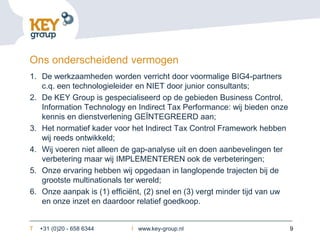 Ons onderscheidend vermogen
1. De werkzaamheden worden verricht door voormalige BIG4-partners
   c.q. een technologieleider en NIET door junior consultants;
2. De KEY Group is gespecialiseerd op de gebieden Business Control,
   Information Technology en Indirect Tax Performance: wij bieden onze
   kennis en dienstverlening GEÏNTEGREERD aan;
3. Het normatief kader voor het Indirect Tax Control Framework hebben
   wij reeds ontwikkeld;
4. Wij voeren niet alleen de gap-analyse uit en doen aanbevelingen ter
   verbetering maar wij IMPLEMENTEREN ook de verbeteringen;
5. Onze ervaring hebben wij opgedaan in langlopende trajecten bij de
   grootste multinationals ter wereld;
6. Onze aanpak is (1) efficiënt, (2) snel en (3) vergt minder tijd van uw
   en onze inzet en daardoor relatief goedkoop.


T   +31 (0)20 - 658 6344    I www.key-group.nl                              9
 