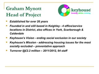 Graham Mynott
Head of Project


Established for over 26 years



Founded in and still based in Keighley - 4 office/service
locations in District, also offices in York, Scarborough &
Calderdale



Keyhouse’s Vision - ending social exclusion in our society



Keyhouse’s Mission - addressing housing issues for the most
socially excluded – preventative approach



Turnover @£2.2 million – 2011/2012, 64 staff

 