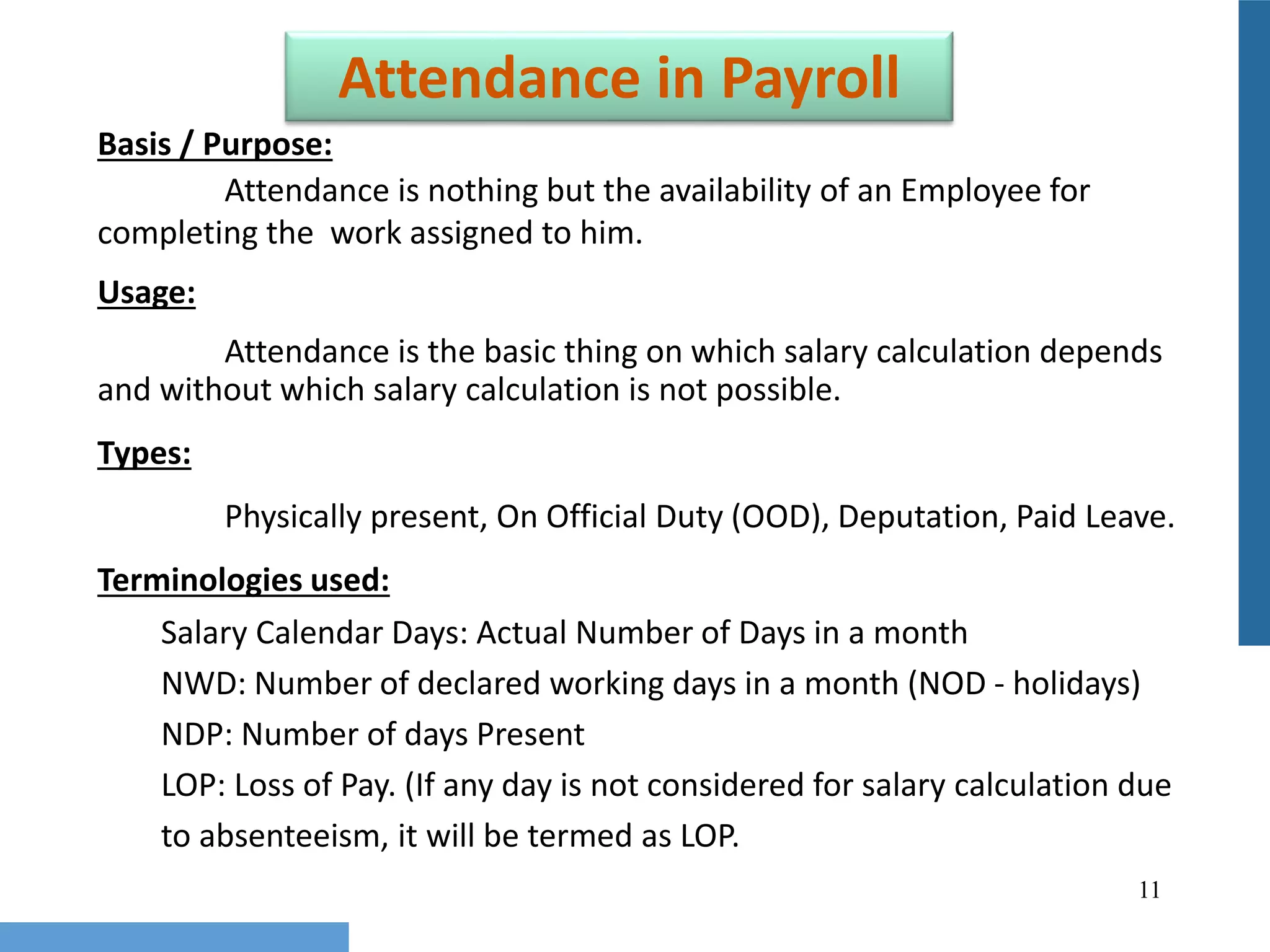 11
Attendance in Payroll
Basis / Purpose:
Attendance is nothing but the availability of an Employee for
completing the work assigned to him.
Usage:
Attendance is the basic thing on which salary calculation depends
and without which salary calculation is not possible.
Types:
Physically present, On Official Duty (OOD), Deputation, Paid Leave.
Terminologies used:
Salary Calendar Days: Actual Number of Days in a month
NWD: Number of declared working days in a month (NOD - holidays)
NDP: Number of days Present
LOP: Loss of Pay. (If any day is not considered for salary calculation due
to absenteeism, it will be termed as LOP.
 