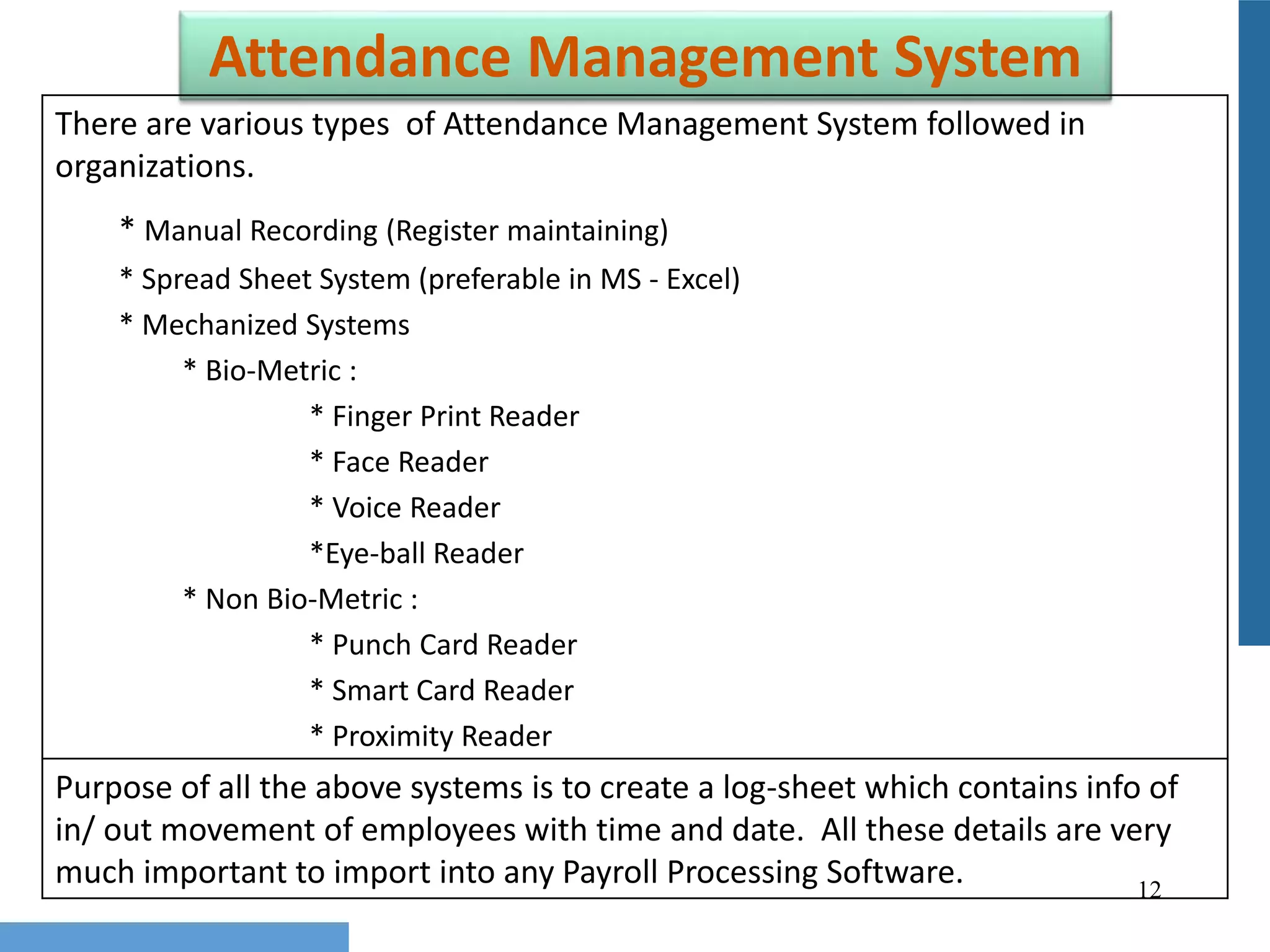 12
Attendance Management System
There are various types of Attendance Management System followed in
organizations.
* Manual Recording (Register maintaining)
* Spread Sheet System (preferable in MS - Excel)
* Mechanized Systems
* Bio-Metric :
* Finger Print Reader
* Face Reader
* Voice Reader
*Eye-ball Reader
* Non Bio-Metric :
* Punch Card Reader
* Smart Card Reader
* Proximity Reader
Purpose of all the above systems is to create a log-sheet which contains info of
in/ out movement of employees with time and date. All these details are very
much important to import into any Payroll Processing Software.
 