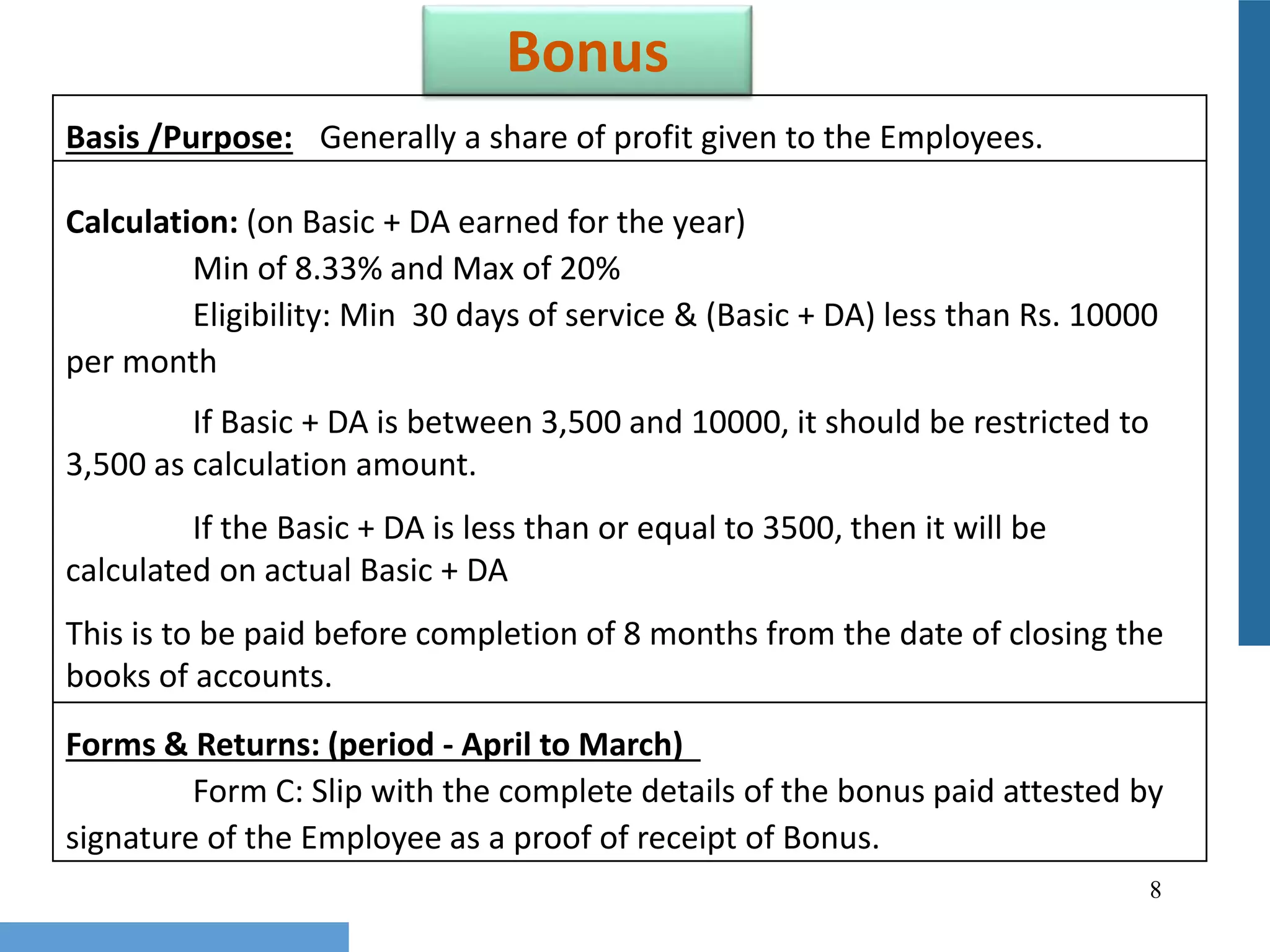 8
Bonus
Basis /Purpose: Generally a share of profit given to the Employees.
Calculation: (on Basic + DA earned for the year)
Min of 8.33% and Max of 20%
Eligibility: Min 30 days of service & (Basic + DA) less than Rs. 10000
per month
If Basic + DA is between 3,500 and 10000, it should be restricted to
3,500 as calculation amount.
If the Basic + DA is less than or equal to 3500, then it will be
calculated on actual Basic + DA
This is to be paid before completion of 8 months from the date of closing the
books of accounts.
Forms & Returns: (period - April to March)
Form C: Slip with the complete details of the bonus paid attested by
signature of the Employee as a proof of receipt of Bonus.
 