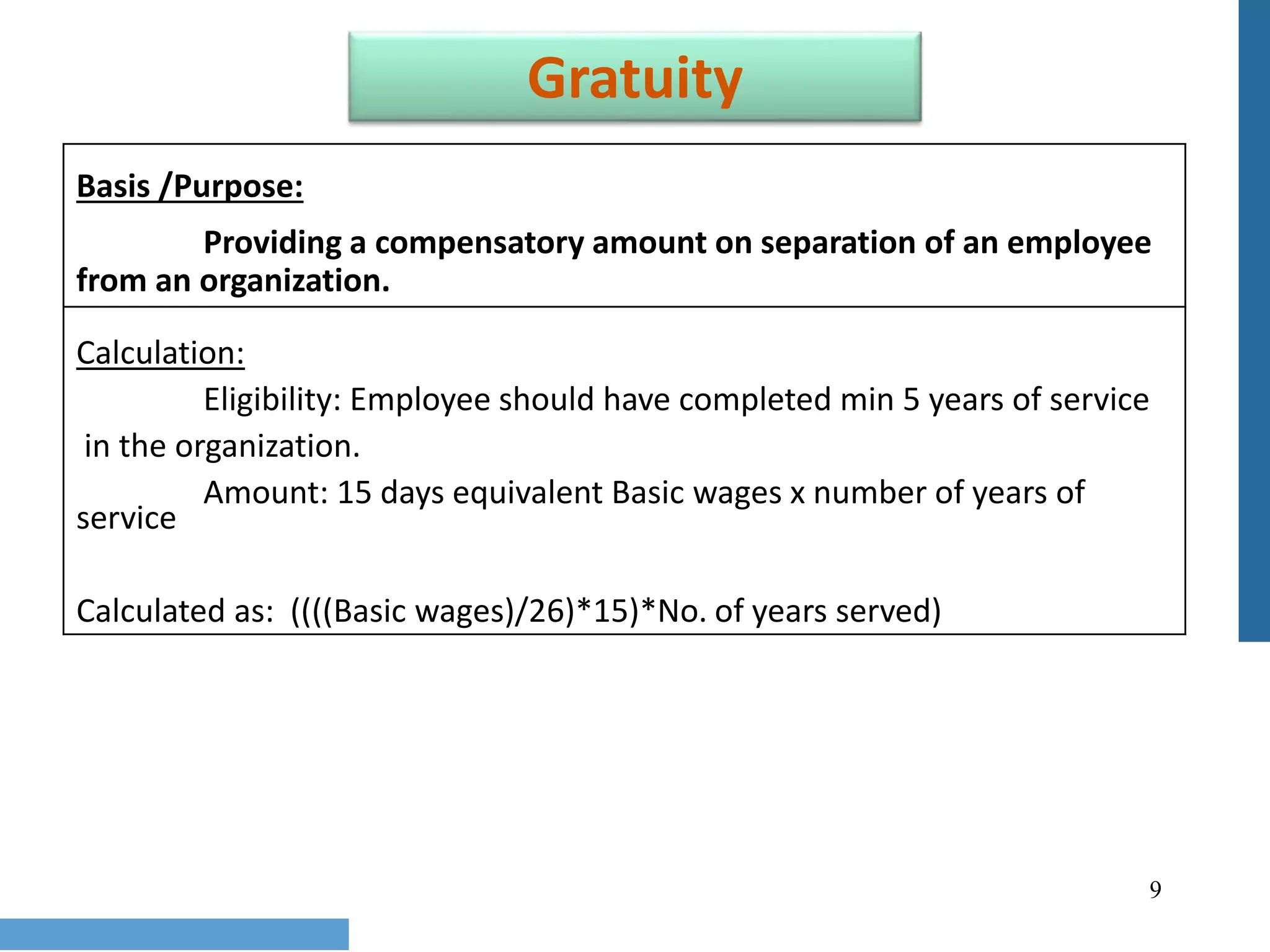 9
Gratuity
Basis /Purpose:
Providing a compensatory amount on separation of an employee
from an organization.
Calculation:
Eligibility: Employee should have completed min 5 years of service
in the organization.
Amount: 15 days equivalent Basic wages x number of years of
service
Calculated as: ((((Basic wages)/26)*15)*No. of years served)
 