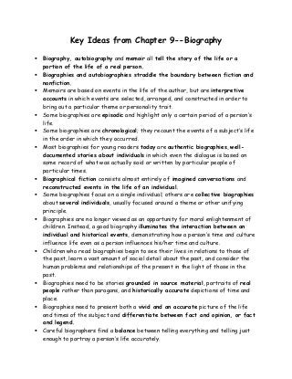 Key Ideas from Chapter 9--Biography
 Biography, autobiography and memoir all tell the story of the life or a
portion of the life of a real person.
 Biographies and autobiographies straddle the boundary between fiction and
nonfiction.
 Memoirs are based on events in the life of the author, but are interpretive
accounts in which events are selected, arranged, and constructed in order to
bring out a particular theme or personality trait.
 Some biographies are episodic and highlight only a certain period of a person’s
life.
 Some biographies are chronological; they recount the events of a subject’s life
in the order in which they occurred.
 Most biographies for young readers today are authentic biographies, well-
documented stories about individuals in which even the dialogue is based on
some record of what was actually said or written by particular people of
particular times.
 Biographical fiction consists almost entirely of imagined conversations and
reconstructed events in the life of an individual.
 Some biographies focus on a single individual; others are collective biographies
about several individuals, usually focused around a theme or other unifying
principle.
 Biographies are no longer viewed as an opportunity for moral enlightenment of
children. Instead, a good biography illuminates the interaction between an
individual and historical events, demonstrating how a person’s time and culture
influence life even as a person influences his/her time and culture.
 Children who read biographies begin to see their lives in relations to those of
the past, learn a vast amount of social detail about the past, and consider the
human problems and relationships of the present in the light of those in the
past.
 Biographies need to be stories grounded in source material, portraits of real
people rather than paragons, and historically accurate depictions of time and
place.
 Biographies need to present both a vivid and an accurate picture of the life
and times of the subject and differentiate between fact and opinion, or fact
and legend.
 Careful biographers find a balance between telling everything and telling just
enough to portray a person’s life accurately.
 