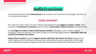 Indicizzazione
FARSI TROVARE DAI MOTORI DI RICERCA
T +39 06 52 20 40 29 – E info@keyinwebagency.it
Il posizionamento parte dalla indicizzazione di un contenuto nel motore di ricerca (Google in primis), che
è un processo automatico.
COME AVVIENE?
Per analizzare il web, i motori di ricerca utilizzano dei programmi detti spider (o crawler o robot), che si
occupano di scansionare i contenuti, ossia di visitare le url (uniform resource locator) presenti nel web.
Essi raccolgono di volta in volta le informazioni sensibili delle pagine, come il codice sorgente
(metatags, contenuto testuale e nomi delle immagini) e le date degli aggiornamenti, inserendo i dati così
raccolti nel database del motore.
Dopo la fase di analisi le pagine vengono inserite nell'indice del motore di ricerca (vengono in tal
modo “indicizzate”): le informazioni archiviate sono utilizzate per fornire le risposte alle ricerche degli
utenti, effettuate attraverso la digitazione di parole chiave (keywords) all’interno della barra di ricerca.
www.keyinformazione.it – www.keyinwebagency.it
 