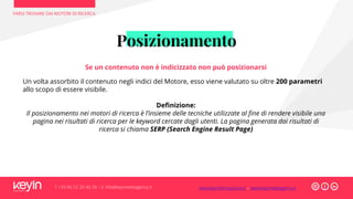Posizionamento
FARSI TROVARE DAI MOTORI DI RICERCA
T +39 06 52 20 40 29 – E info@keyinwebagency.it
Se un contenuto non è indicizzato non può posizionarsi
Un volta assorbito il contenuto negli indici del Motore, esso viene valutato su oltre 200 parametri
allo scopo di essere visibile.
Definizione:
Il posizionamento nei motori di ricerca è l’insieme delle tecniche utilizzate al fine di rendere visibile una
pagina nei risultati di ricerca per le keyword cercate dagli utenti. La pagina generata dai risultati di
ricerca si chiama SERP (Search Engine Result Page)
www.keyinformazione.it – www.keyinwebagency.it
 