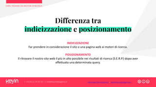 Differenza tra
indicizzazione e posizionamento
INDICIZZAZIONE
Far prendere in considerazione il sito o una pagina web ai motori di ricerca.
POSIZIONAMENTO
Il ritrovare il nostro sito web il più in alto possibile nei risultati di ricerca (S.E.R.P.) dopo aver
effettuato una determinata query.
FARSI TROVARE DAI MOTORI DI RICERCA
T +39 06 52 20 40 29 – E info@keyinwebagency.it www.keyinformazione.it – www.keyinwebagency.it
 
