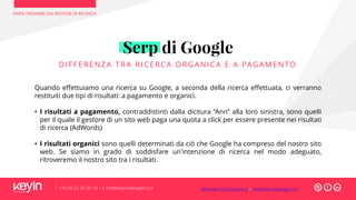 FARSI TROVARE DAI MOTORI DI RICERCA
T +39 06 52 20 40 29 – E info@keyinwebagency.it
Serp di Google
DI FFERENZA TRA RI CERCA ORG ANI CA E A PAGAMENTO
Quando effettuiamo una ricerca su Google, a seconda della ricerca effettuata, ci verranno
restituiti due tipi di risultati: a pagamento e organici.
• I risultati a pagamento, contraddistinti dalla dicitura “Ann” alla loro sinistra, sono quelli
per il quale il gestore di un sito web paga una quota a click per essere presente nei risultati
di ricerca (AdWords)
• I risultati organici sono quelli determinati da ciò che Google ha compreso del nostro sito
web. Se siamo in grado di soddisfare un'intenzione di ricerca nel modo adeguato,
ritroveremo il nostro sito tra i risultati.
www.keyinformazione.it – www.keyinwebagency.it
 