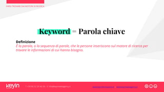 FARSI TROVARE DAI MOTORI DI RICERCA
T +39 06 52 20 40 29 – E info@keyinwebagency.it
Keyword = Parola chiave
Definizione
É la parola, o la sequenza di parole, che le persone inseriscono sul motore di ricerca per
trovare le informazioni di cui hanno bisogno.
www.keyinformazione.it – www.keyinwebagency.it
 