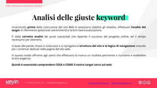 FARSI TROVARE DAI MOTORI DI RICERCA
T +39 06 52 20 40 29 – E info@keyinwebagency.it
Analisi delle giuste keyword
Innanzitutto prima della costruzione del sito Web è necessario stabilire gli obiettivi, effettuare l’analisi del
target di riferimento (potenziali utenti/clienti) e la loro Geo-Localizzazione.
E’ dalla corretta analisi dei punti sopracitati che dipende il successo del progetto online, ed il tempo
necessario per ottenerlo.
In base alle parole chiave si costruisce o si riprogetta la struttura del sito e la logica di navigazione creando
poi i contenuti dedicati nelle pagine del sito web.
In questo modo offriamo agli utenti che effettuano la ricerca un risultato pertinente e riusciamo a soddisfare
la loro esigenza.
Quindi è essenziale comprendere COSA e COME il nostro target cerca sul web.
www.keyinformazione.it – www.keyinwebagency.it
 