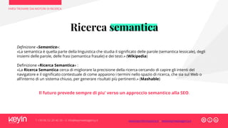 FARSI TROVARE DAI MOTORI DI RICERCA
T +39 06 52 20 40 29 – E info@keyinwebagency.it
Ricerca semantica
Definizione «Semantica»:
«La semantica è quella parte della linguistica che studia il significato delle parole (semantica lessicale), degli
insiemi delle parole, delle frasi (semantica frasale) e dei testi.» (Wikipedia)
Definizione «Ricerca Semantica» :
«La Ricerca Semantica cerca di migliorare la precisione della ricerca cercando di capire gli intenti del
navigatore e il significato contestuale di come appaiono i termini nello spazio di ricerca, che sia sul Web o
all’interno di un sistema chiuso, per generare risultati più pertinenti.» (Mashable)
Il futuro prevede sempre di piu’ verso un approccio semantico alla SEO.
www.keyinformazione.it – www.keyinwebagency.it
 