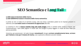 FARSI TROVARE DAI MOTORI DI RICERCA
T +39 06 52 20 40 29 – E info@keyinwebagency.it
SEO Semantica e Long Tail
La SEO nasce in funzione della ricerca.
La SEO SEMANTICA esiste in funzione della ricerca semantica.
E anche se non si tratta di un termine nuovo, solo ora inizia a prendere piede tra le imprese presenti in
internet come un modo nuovo e innovativo di approcciare alla rete.
La sostanza è che la ricerca tramite long tail (coda lunga) conta e conterà tanto anche in futuro, per
contestualizzare i temi delle pagine in modo tale che Google le possa leggere in modo da farsi l’idea più
precisa possibile.
Insomma, per posizionare i siti web, bisogna tematizzarli, bisogna scrivere semplicemente bene, scrivere
per il lettore e non per il motore di ricerca, così si potranno ottenere concreti risultati.
www.keyinformazione.it – www.keyinwebagency.it
 
