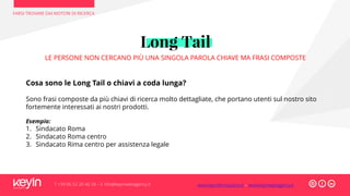 FARSI TROVARE DAI MOTORI DI RICERCA
T +39 06 52 20 40 29 – E info@keyinwebagency.it
Long Tail
LE PERSONE NON CERCANO PIÙ UNA SINGOLA PAROLA CHIAVE MA FRASI COMPOSTE
Cosa sono le Long Tail o chiavi a coda lunga?
Sono frasi composte da più chiavi di ricerca molto dettagliate, che portano utenti sul nostro sito
fortemente interessati ai nostri prodotti.
Esempio:
1. Sindacato Roma
2. Sindacato Roma centro
3. Sindacato Rima centro per assistenza legale
www.keyinformazione.it – www.keyinwebagency.it
 