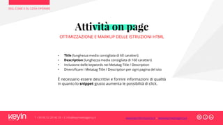 SEO, COME E SU COSA OPERARE
T +39 06 52 20 40 29 – E info@keyinwebagency.it
Attività on page
OTTIMIZZAZIONE E MARKUP DELLE ISTRUZIONI HTML
• Title (lunghezza media consigliata di 60 caratteri)
• Description (lunghezza media consigliata di 160 caratteri)
• Inclusione delle keywords nei Metatag Title / Description
• Diversificare i Metatag Title / Description per ogni pagina del sito
È necessario essere descrittivi e fornire informazioni di qualità
in quanto lo snippet giusto aumenta le possibilità di click.
www.keyinformazione.it – www.keyinwebagency.it
 