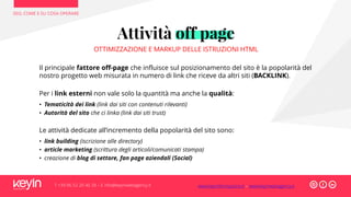 SEO, COME E SU COSA OPERARE
T +39 06 52 20 40 29 – E info@keyinwebagency.it
Attività off page
OTTIMIZZAZIONE E MARKUP DELLE ISTRUZIONI HTML
Il principale fattore off-page che influisce sul posizionamento del sito è la popolarità del
nostro progetto web misurata in numero di link che riceve da altri siti (BACKLINK).
Per i link esterni non vale solo la quantità ma anche la qualità:
• Tematicità dei link (link dai siti con contenuti rilevanti)
• Autorità del sito che ci linka (link dai siti trust)
Le attività dedicate all’incremento della popolarità del sito sono:
• link building (iscrizione alle directory)
• article marketing (scrittura degli articoli/comunicati stampa)
• creazione di blog di settore, fan page aziendali (Social)
www.keyinformazione.it – www.keyinwebagency.it
 