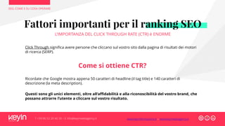 SEO, COME E SU COSA OPERARE
T +39 06 52 20 40 29 – E info@keyinwebagency.it
Click Through significa avere persone che cliccano sul vostro sito dalla pagina di risultati dei motori
di ricerca (SERP).
Come si ottiene CTR?
Ricordate che Google mostra appena 50 caratteri di headline (il tag title) e 140 caratteri di
descrizione (la meta description).
Questi sono gli unici elementi, oltre all’affidabilità e alla riconoscibilità del vostro brand, che
possano attrarre l’utente a cliccare sul vostro risultato.
Fattori importanti per il ranking SEO
L’IMPORTANZA DEL CLICK THROUGH RATE (CTR) è ENORME
www.keyinformazione.it – www.keyinwebagency.it
 