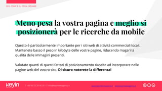 SEO, COME E SU COSA OPERARE
T +39 06 52 20 40 29 – E info@keyinwebagency.it
Questo è particolarmente importante per i siti web di attività commerciali locali.
Mantenete basso il peso in kilobyte delle vostre pagine, riducendo magari la
qualità delle immagini presenti.
Valutate quanti di questi fattori di posizionamento riuscite ad incorporare nelle
pagine web del vostro sito. Di sicuro noterete la differenza!
Meno pesa la vostra pagina e meglio si
posizionerà per le ricerche da mobile
www.keyinformazione.it – www.keyinwebagency.it
 