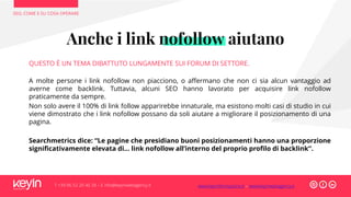 SEO, COME E SU COSA OPERARE
T +39 06 52 20 40 29 – E info@keyinwebagency.it
Anche i link nofollow aiutano
QUESTO È UN TEMA DIBATTUTO LUNGAMENTE SUI FORUM DI SETTORE.
A molte persone i link nofollow non piacciono, o affermano che non ci sia alcun vantaggio ad
averne come backlink. Tuttavia, alcuni SEO hanno lavorato per acquisire link nofollow
praticamente da sempre.
Non solo avere il 100% di link follow apparirebbe innaturale, ma esistono molti casi di studio in cui
viene dimostrato che i link nofollow possano da soli aiutare a migliorare il posizionamento di una
pagina.
Searchmetrics dice: “Le pagine che presidiano buoni posizionamenti hanno una proporzione
significativamente elevata di… link nofollow all’interno del proprio profilo di backlink”.
www.keyinformazione.it – www.keyinwebagency.it
 