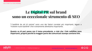 SEO, COME E SU COSA OPERARE
T +39 06 52 20 40 29 – E info@keyinwebagency.it
Le Digital PR sul brand
sono un eccezionale strumento di SEO
“I backlink da siti di notizie” sono uno dei fattori correlati più importanti, legato a
“ricevere nuovi backlink” che è ovviamente altrettanto importante.
Questo va di pari passo con il tema precedente, e cioè che i link nofollow sono
importanti, proprio perché la maggior parte dei comunicati stampa contiene link.
www.keyinformazione.it – www.keyinwebagency.it
 