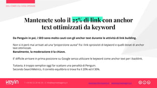 Mantenete solo il 25% di link con anchor
text ottimizzati da keyword
Da Penguin in poi, i SEO sono molto cauti con gli anchor text durante le attività di link building.
Non si è però mai arrivati ad una “proporzione aurea” fra i link sprovvisti di keyword e quelli dotati di anchor
text ottimizzati.
Banalmente, la moderazione è la chiave.
E’ difficile arrivare in prima posizione su Google senza utilizzare le keyword come anchor text per i backlink.
Tuttavia, è troppo semplice oggi far scattare una penalità di Penguin.
Secondo SearchMetrics, il corretto equilibrio si trova fra il 20% ed il 30%.
SEO, COME E SU COSA OPERARE
T +39 06 52 20 40 29 – E info@keyinwebagency.it www.keyinformazione.it – www.keyinwebagency.it
 
