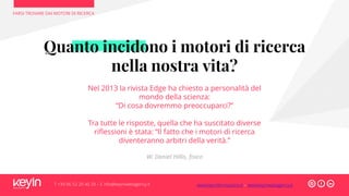 Quanto incidono i motori di ricerca
nella nostra vita?
Nel 2013 la rivista Edge ha chiesto a personalità del
mondo della scienza:
“Di cosa dovremmo preoccuparci?”
Tra tutte le risposte, quella che ha suscitato diverse
riflessioni è stata: “Il fatto che i motori di ricerca
diventeranno arbitri della verità.”
W. Daniel Hillis, fisico
FARSI TROVARE DAI MOTORI DI RICERCA
T +39 06 52 20 40 29 – E info@keyinwebagency.it www.keyinformazione.it – www.keyinwebagency.it
 