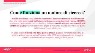 Come funziona un motore di ricerca?
I motori di ricerca sono sistemi automatici basati su formule matematiche,
che, una volta interrogati dall’utente attraverso una chiave di ricerca (QUERY),
analizzano l’insieme dei dati provenienti dal web e restituiscono una classifica di
contenuti (SERP) ordinati secondo il grado di rilevanza e calcolato in base a quella
determinata chiave di ricerca.
In base alla combinazione della parola chiave digitata, il motore posiziona di
volta in volta le pagine web all’interno della SERP, creando un elenco di pagine
poste in ordine di rilevanza rispetto alla QUERY ricevuta.
FARSI TROVARE DAI MOTORI DI RICERCA
T +39 06 52 20 40 29 – E info@keyinwebagency.it www.keyinformazione.it – www.keyinwebagency.it
 