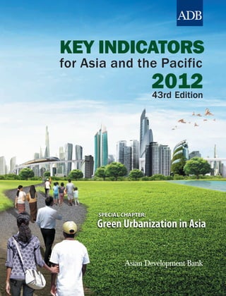 Key Indicators for Asia and the Pacific 2012




                                                                                                                        KEY INDICATORS
Key Indicators for Asia and the Pacific 2012, the 43rd edition of this series, is a statistical data book



                                                                                                                                                     KEY INDICATORS
presenting economic, financial, social, and environmental indicators for the 48 regional members of the
Asian Development Bank (ADB). This issue of Key Indicators presents in Part I a special chapter—Green
Urbanization in Asia—followed by statistical tables in Parts II and III with short, nontechnical
commentaries on economic, financial, social, and environmental developments.


                                                                                                                                                     for Asia and the Pacific
     Part II comprises the first set of statistical tables and commentaries, which look at the Millennium
Development Goals and progress in the region toward achieving key targets. The second set of tables in
Part III is grouped into seven themes, and provides a broader picture of economic, financial, social, and




                                                                                                                                                                              2012
environmental developments. This publication aims to present the latest key statistics on development
issues concerning the economies of Asia and the Pacific to a wide audience, including policy makers,
development practitioners, government officials, researchers, students, and the general public. This year,
ADB also publishes the second edition of the Framework of Inclusive Growth Indicators, a special
supplement to Key Indicators.


About the Asian Development Bank




                                                                                                                          for Asia and the Pacific
ADB’s vision is an Asia and Pacific region free of poverty. Its mission is to help its developing member
countries reduce poverty and improve the quality of life of their people. Despite the region’s many
successes, it remains home to two-thirds of the world’s poor: 1.8 billion people who live on less than
$2 a day, with 903 million struggling on less than $1.25 a day. ADB is committed to reducing poverty
through inclusive economic growth, environmentally sustainable growth, and regional integration.
     Based in Manila, ADB is owned by 67 members, including 48 from the region. Its main instruments
for helping its developing member countries are policy dialogue, loans, equity investments, guarantees,
grants, and technical assistance.




                                                                                                                        2012
                                                                                                                                                           SPECIAL CHAPTER:
                                                                                                                                                           Green Urbanization in Asia
Asian Development Bank
6 ADB Avenue, Mandaluyong City
1550 Metro Manila, Philippines
www.adb.org



   Printed on recycled paper.                                                              Printed in the Philippines
 