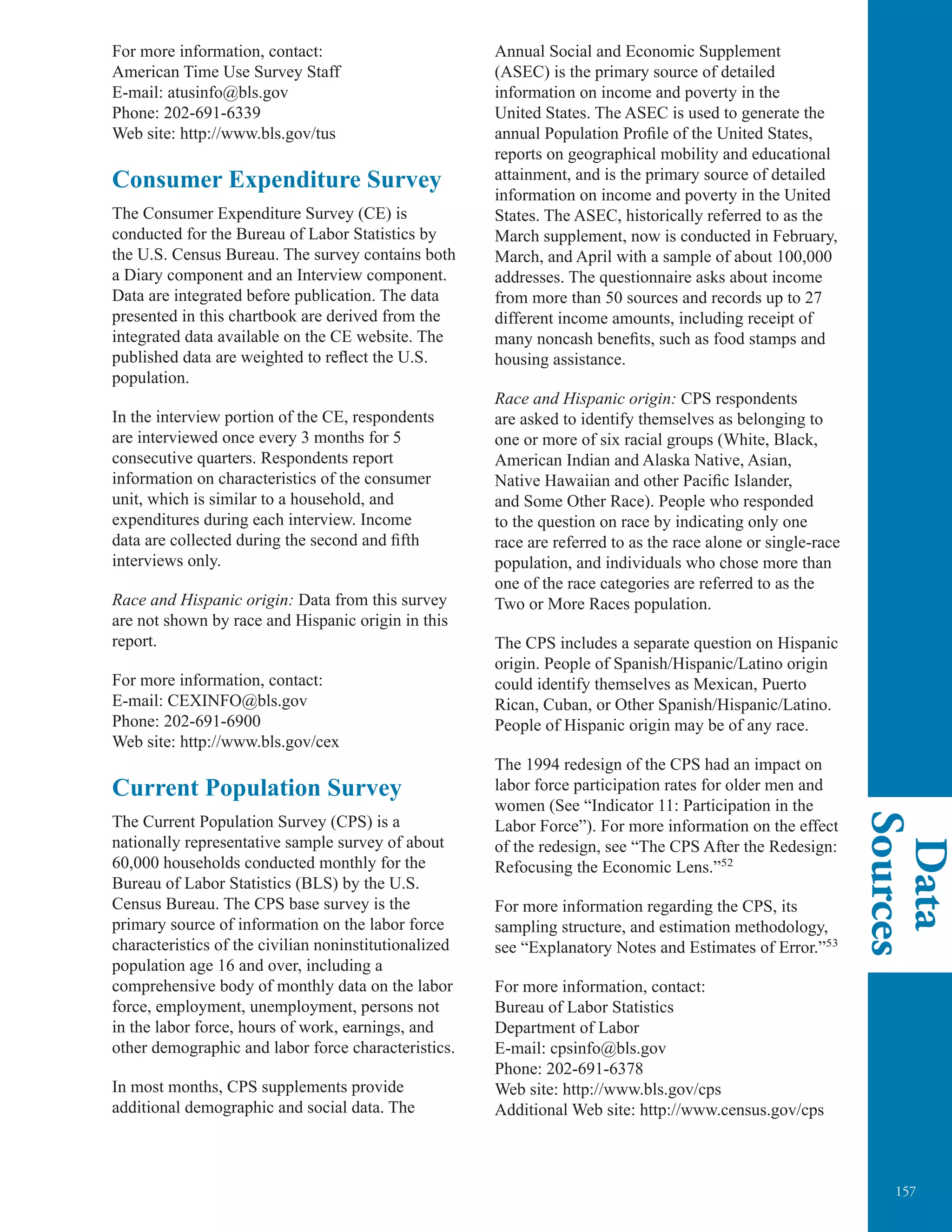 157
Data
Sources
For more information, contact:
American Time Use Survey Staff
E-mail: atusinfo@bls.gov
Phone: 202-691-6339
Web site: http://www.bls.gov/tus
Consumer Expenditure Survey
The Consumer Expenditure Survey (CE) is
conducted for the Bureau of Labor Statistics by
the U.S. Census Bureau. The survey contains both
a Diary component and an Interview component.
Data are integrated before publication. The data
presented in this chartbook are derived from the
integrated data available on the CE website. The
published data are weighted to reflect the U.S.
population.
In the interview portion of the CE, respondents
are interviewed once every 3 months for 5
consecutive quarters. Respondents report
information on characteristics of the consumer
unit, which is similar to a household, and
expenditures during each interview. Income
data are collected during the second and ﬁfth
interviews only.
Race and Hispanic origin: Data from this survey
are not shown by race and Hispanic origin in this
report.
For more information, contact:
E-mail: CEXINFO@bls.gov
Phone: 202-691-6900
Web site: http://www.bls.gov/cex
Current Population Survey
The Current Population Survey (CPS) is a
nationally representative sample survey of about
60,000 households conducted monthly for the
Bureau of Labor Statistics (BLS) by the U.S.
Census Bureau. The CPS base survey is the
primary source of information on the labor force
characteristics of the civilian noninstitutionalized
population age 16 and over, including a
comprehensive body of monthly data on the labor
force, employment, unemployment, persons not
in the labor force, hours of work, earnings, and
other demographic and labor force characteristics.
In most months, CPS supplements provide
additional demographic and social data. The
Annual Social and Economic Supplement
(ASEC) is the primary source of detailed
information on income and poverty in the
United States. The ASEC is used to generate the
annual Population Profile of the United States,
reports on geographical mobility and educational
attainment, and is the primary source of detailed
information on income and poverty in the United
States. The ASEC, historically referred to as the
March supplement, now is conducted in February,
March, and April with a sample of about 100,000
addresses. The questionnaire asks about income
from more than 50 sources and records up to 27
different income amounts, including receipt of
many noncash benefits, such as food stamps and
housing assistance.
Race and Hispanic origin: CPS respondents
are asked to identify themselves as belonging to
one or more of six racial groups (White, Black,
American Indian and Alaska Native, Asian,
Native Hawaiian and other Pacific Islander,
and Some Other Race). People who responded
to the question on race by indicating only one
race are referred to as the race alone or single-race
population, and individuals who chose more than
one of the race categories are referred to as the
Two or More Races population.
The CPS includes a separate question on Hispanic
origin. People of Spanish/Hispanic/Latino origin
could identify themselves as Mexican, Puerto
Rican, Cuban, or Other Spanish/Hispanic/Latino.
People of Hispanic origin may be of any race.
The 1994 redesign of the CPS had an impact on
labor force participation rates for older men and
women (See “Indicator 11: Participation in the
Labor Force”). For more information on the effect
of the redesign, see “The CPS After the Redesign:
Refocusing the Economic Lens.”52
For more information regarding the CPS, its
sampling structure, and estimation methodology,
see “Explanatory Notes and Estimates of Error.”53
For more information, contact:
Bureau of Labor Statistics
Department of Labor
E-mail: cpsinfo@bls.gov
Phone: 202-691-6378
Web site: http://www.bls.gov/cps
Additional Web site: http://www.census.gov/cps
 