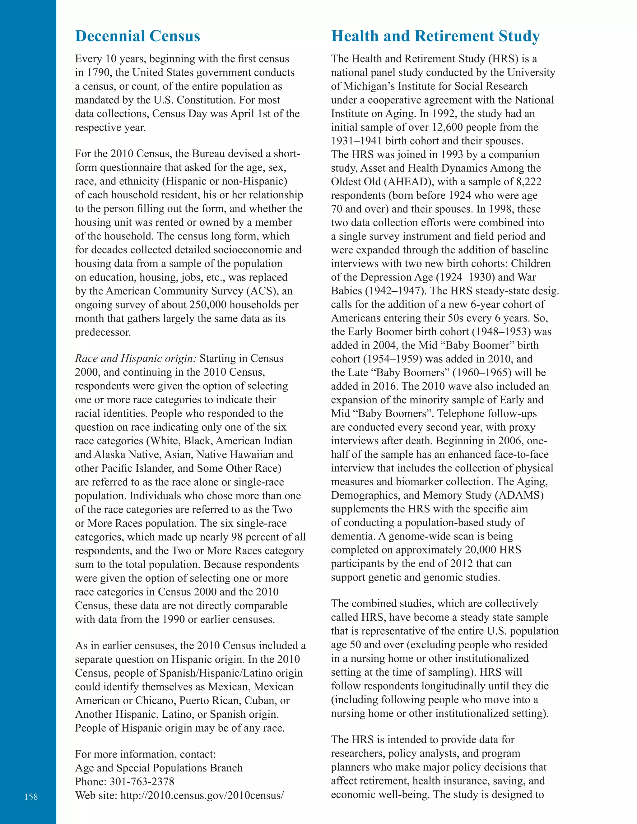 158
Decennial Census
Every 10 years, beginning with the ﬁrst census
in 1790, the United States government conducts
a census, or count, of the entire population as
mandated by the U.S. Constitution. For most
data collections, Census Day was April 1st of the
respective year.
For the 2010 Census, the Bureau devised a short-
form questionnaire that asked for the age, sex,
race, and ethnicity (Hispanic or non-Hispanic)
of each household resident, his or her relationship
to the person filling out the form, and whether the
housing unit was rented or owned by a member
of the household. The census long form, which
for decades collected detailed socioeconomic and
housing data from a sample of the population
on education, housing, jobs, etc., was replaced
by the American Community Survey (ACS), an
ongoing survey of about 250,000 households per
month that gathers largely the same data as its
predecessor.
Race and Hispanic origin: Starting in Census
2000, and continuing in the 2010 Census,
respondents were given the option of selecting
one or more race categories to indicate their
racial identities. People who responded to the
question on race indicating only one of the six
race categories (White, Black, American Indian
and Alaska Native, Asian, Native Hawaiian and
other Paciﬁc Islander, and Some Other Race)
are referred to as the race alone or single-race
population. Individuals who chose more than one
of the race categories are referred to as the Two
or More Races population. The six single-race
categories, which made up nearly 98 percent of all
respondents, and the Two or More Races category
sum to the total population. Because respondents
were given the option of selecting one or more
race categories in Census 2000 and the 2010
Census, these data are not directly comparable
with data from the 1990 or earlier censuses.
As in earlier censuses, the 2010 Census included a
separate question on Hispanic origin. In the 2010
Census, people of Spanish/Hispanic/Latino origin
could identify themselves as Mexican, Mexican
American or Chicano, Puerto Rican, Cuban, or
Another Hispanic, Latino, or Spanish origin.
People of Hispanic origin may be of any race.
For more information, contact:
Age and Special Populations Branch
Phone: 301-763-2378
Web site: http://2010.census.gov/2010census/
Health and Retirement Study
The Health and Retirement Study (HRS) is a
national panel study conducted by the University
of Michigan’s Institute for Social Research
under a cooperative agreement with the National
Institute on Aging. In 1992, the study had an
initial sample of over 12,600 people from the
1931–1941 birth cohort and their spouses.
The HRS was joined in 1993 by a companion
study, Asset and Health Dynamics Among the
Oldest Old (AHEAD), with a sample of 8,222
respondents (born before 1924 who were age
70 and over) and their spouses. In 1998, these
two data collection efforts were combined into
a single survey instrument and field period and
were expanded through the addition of baseline
interviews with two new birth cohorts: Children
of the Depression Age (1924–1930) and War
Babies (1942–1947). The HRS steady-state desig.
calls for the addition of a new 6-year cohort of
Americans entering their 50s every 6 years. So,
the Early Boomer birth cohort (1948–1953) was
added in 2004, the Mid “Baby Boomer” birth
cohort (1954–1959) was added in 2010, and
the Late “Baby Boomers” (1960–1965) will be
added in 2016. The 2010 wave also included an
expansion of the minority sample of Early and
Mid “Baby Boomers”. Telephone follow-ups
are conducted every second year, with proxy
interviews after death. Beginning in 2006, one-
half of the sample has an enhanced face-to-face
interview that includes the collection of physical
measures and biomarker collection. The Aging,
Demographics, and Memory Study (ADAMS)
supplements the HRS with the specific aim
of conducting a population-based study of
dementia. A genome-wide scan is being
completed on approximately 20,000 HRS
participants by the end of 2012 that can
support genetic and genomic studies.
The combined studies, which are collectively
called HRS, have become a steady state sample
that is representative of the entire U.S. population
age 50 and over (excluding people who resided
in a nursing home or other institutionalized
setting at the time of sampling). HRS will
follow respondents longitudinally until they die
(including following people who move into a
nursing home or other institutionalized setting).
The HRS is intended to provide data for
researchers, policy analysts, and program
planners who make major policy decisions that
affect retirement, health insurance, saving, and
economic well-being. The study is designed to
 