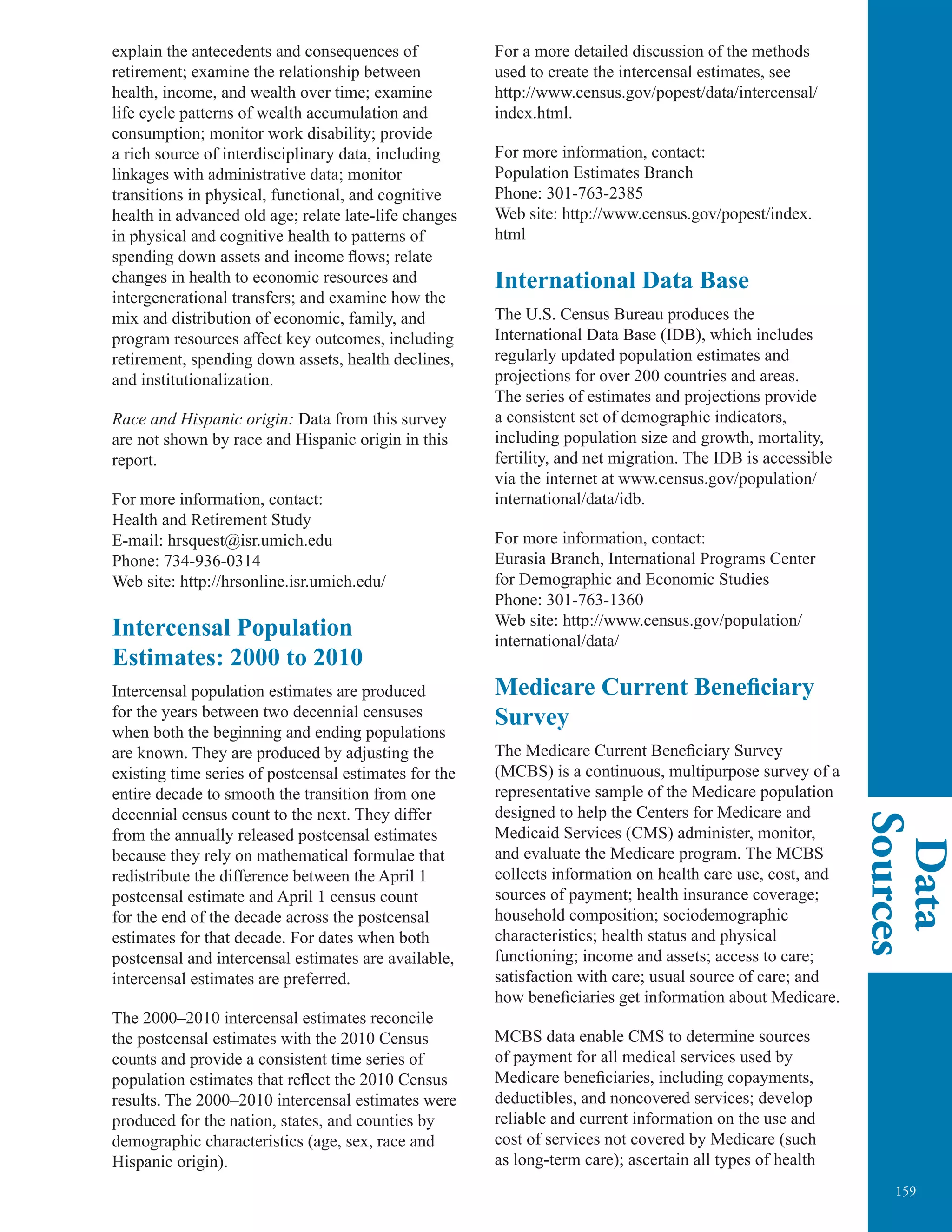 159
Data
Sources
explain the antecedents and consequences of
retirement; examine the relationship between
health, income, and wealth over time; examine
life cycle patterns of wealth accumulation and
consumption; monitor work disability; provide
a rich source of interdisciplinary data, including
linkages with administrative data; monitor
transitions in physical, functional, and cognitive
health in advanced old age; relate late-life changes
in physical and cognitive health to patterns of
spending down assets and income ﬂows; relate
changes in health to economic resources and
intergenerational transfers; and examine how the
mix and distribution of economic, family, and
program resources affect key outcomes, including
retirement, spending down assets, health declines,
and institutionalization.
Race and Hispanic origin: Data from this survey
are not shown by race and Hispanic origin in this
report.
For more information, contact:
Health and Retirement Study
E-mail: hrsquest@isr.umich.edu
Phone: 734-936-0314
Web site: http://hrsonline.isr.umich.edu/
Intercensal Population
Estimates: 2000 to 2010
Intercensal population estimates are produced
for the years between two decennial censuses
when both the beginning and ending populations
are known. They are produced by adjusting the
existing time series of postcensal estimates for the
entire decade to smooth the transition from one
decennial census count to the next. They differ
from the annually released postcensal estimates
because they rely on mathematical formulae that
redistribute the difference between the April 1
postcensal estimate and April 1 census count
for the end of the decade across the postcensal
estimates for that decade. For dates when both
postcensal and intercensal estimates are available,
intercensal estimates are preferred.
The 2000–2010 intercensal estimates reconcile
the postcensal estimates with the 2010 Census
counts and provide a consistent time series of
population estimates that reflect the 2010 Census
results. The 2000–2010 intercensal estimates were
produced for the nation, states, and counties by
demographic characteristics (age, sex, race and
Hispanic origin).
For a more detailed discussion of the methods
used to create the intercensal estimates, see
http://www.census.gov/popest/data/intercensal/
index.html.
For more information, contact:
Population Estimates Branch
Phone: 301-763-2385
Web site: http://www.census.gov/popest/index.
html
International Data Base
The U.S. Census Bureau produces the
International Data Base (IDB), which includes
regularly updated population estimates and
projections for over 200 countries and areas.
The series of estimates and projections provide
a consistent set of demographic indicators,
including population size and growth, mortality,
fertility, and net migration. The IDB is accessible
via the internet at www.census.gov/population/
international/data/idb.
For more information, contact:
Eurasia Branch, International Programs Center
for Demographic and Economic Studies
Phone: 301-763-1360
Web site: http://www.census.gov/population/
international/data/
Medicare Current Beneficiary
Survey
The Medicare Current Beneﬁciary Survey
(MCBS) is a continuous, multipurpose survey of a
representative sample of the Medicare population
designed to help the Centers for Medicare and
Medicaid Services (CMS) administer, monitor,
and evaluate the Medicare program. The MCBS
collects information on health care use, cost, and
sources of payment; health insurance coverage;
household composition; sociodemographic
characteristics; health status and physical
functioning; income and assets; access to care;
satisfaction with care; usual source of care; and
how beneﬁciaries get information about Medicare.
MCBS data enable CMS to determine sources
of payment for all medical services used by
Medicare beneﬁciaries, including copayments,
deductibles, and noncovered services; develop
reliable and current information on the use and
cost of services not covered by Medicare (such
as long-term care); ascertain all types of health
 